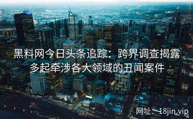 黑料网今日头条追踪：跨界调查揭露多起牵涉各大领域的丑闻案件