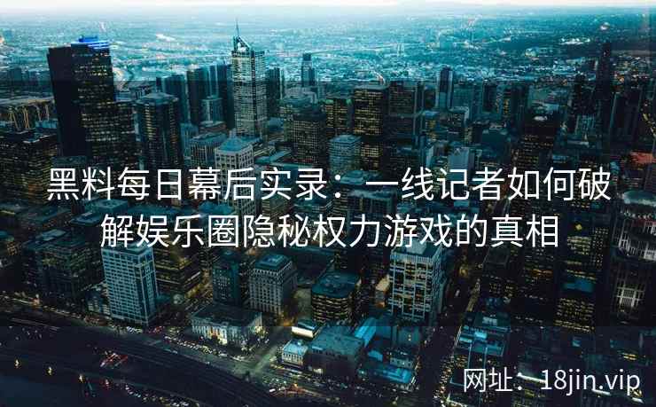 黑料每日幕后实录：一线记者如何破解娱乐圈隐秘权力游戏的真相