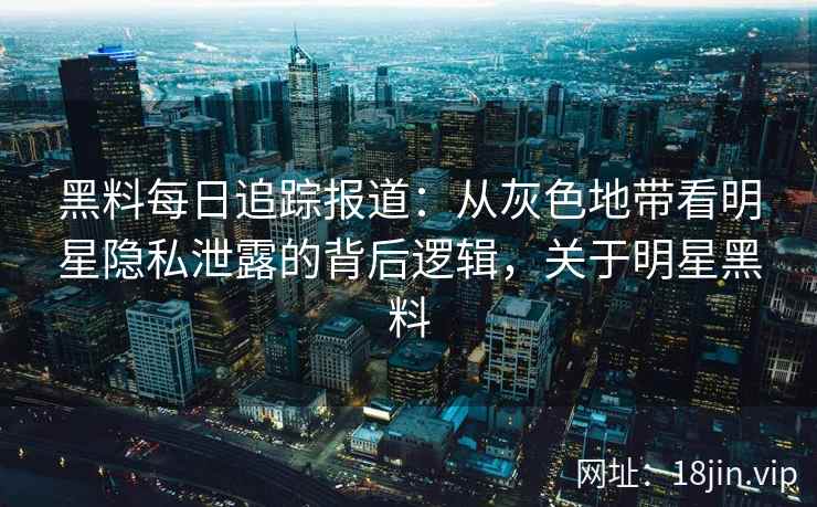 黑料每日追踪报道：从灰色地带看明星隐私泄露的背后逻辑，关于明星黑料