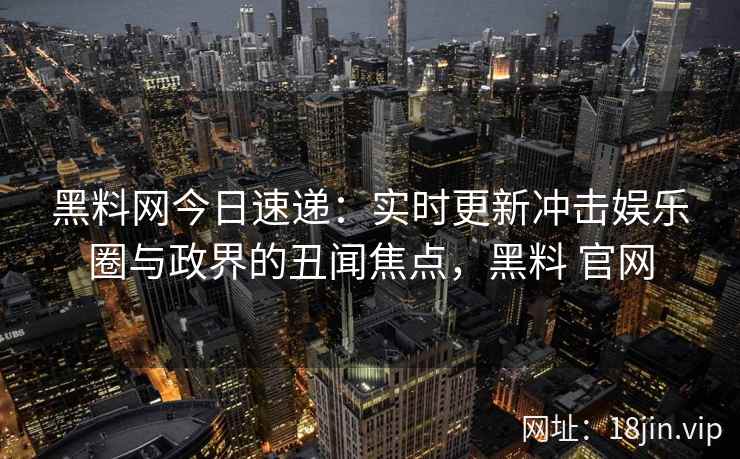 黑料网今日速递：实时更新冲击娱乐圈与政界的丑闻焦点，黑料 官网
