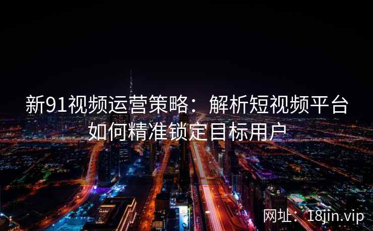 新91视频运营策略：解析短视频平台如何精准锁定目标用户