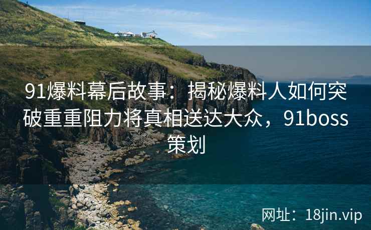 91爆料幕后故事：揭秘爆料人如何突破重重阻力将真相送达大众，91boss策划