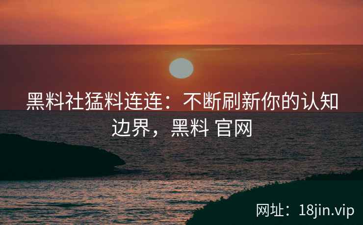 黑料社猛料连连：不断刷新你的认知边界，黑料 官网