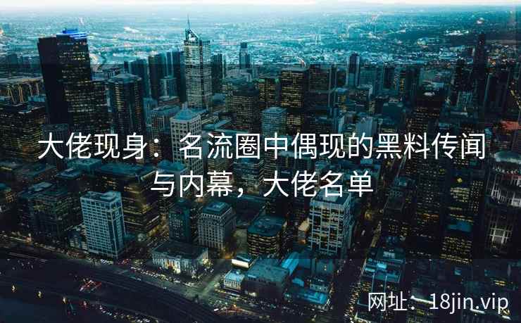大佬现身：名流圈中偶现的黑料传闻与内幕，大佬名单
