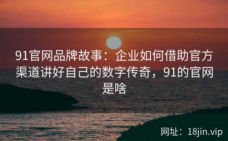 91官网品牌故事：企业如何借助官方渠道讲好自己的数字传奇，91的官网是啥