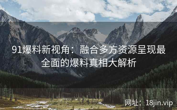 91爆料新视角：融合多方资源呈现最全面的爆料真相大解析