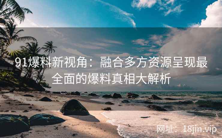 91爆料新视角：融合多方资源呈现最全面的爆料真相大解析