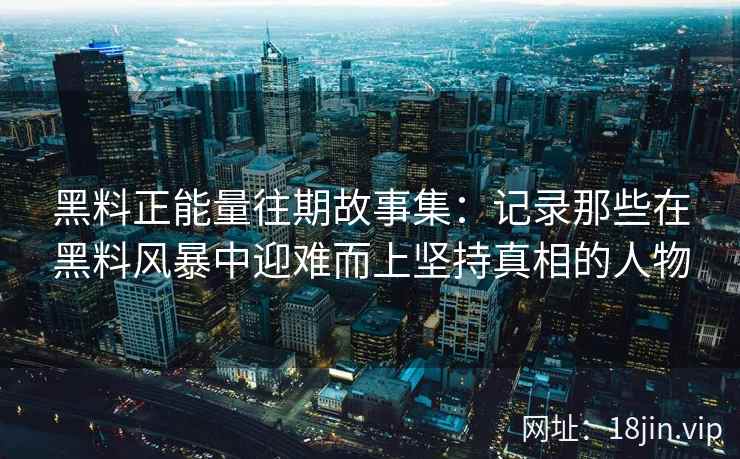 黑料正能量往期故事集：记录那些在黑料风暴中迎难而上坚持真相的人物