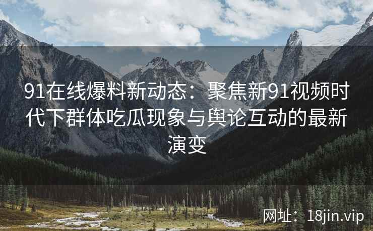 91在线爆料新动态：聚焦新91视频时代下群体吃瓜现象与舆论互动的最新演变