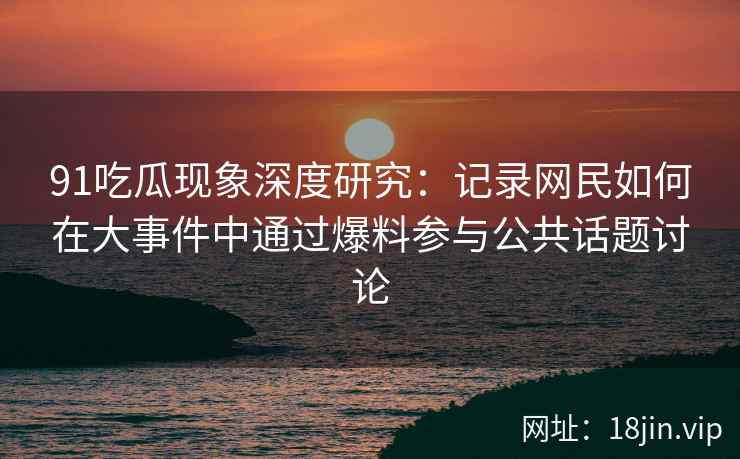 91吃瓜现象深度研究：记录网民如何在大事件中通过爆料参与公共话题讨论