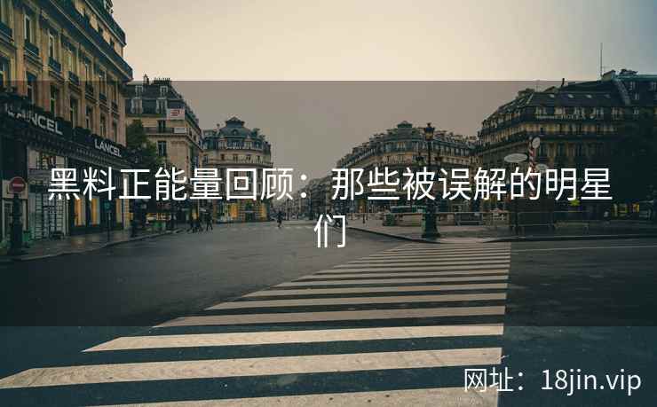 黑料正能量回顾：那些被误解的明星们