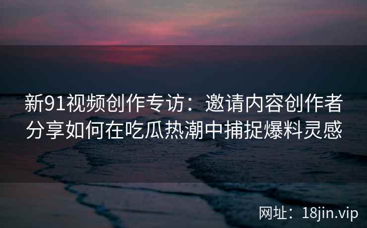 新91视频创作专访：邀请内容创作者分享如何在吃瓜热潮中捕捉爆料灵感