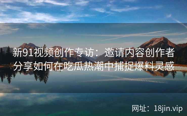 新91视频创作专访：邀请内容创作者分享如何在吃瓜热潮中捕捉爆料灵感