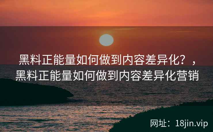 黑料正能量如何做到内容差异化？，黑料正能量如何做到内容差异化营销