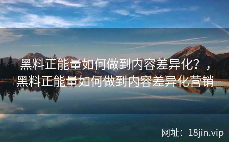 黑料正能量如何做到内容差异化？，黑料正能量如何做到内容差异化营销