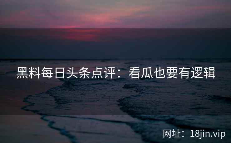 黑料每日头条点评：看瓜也要有逻辑