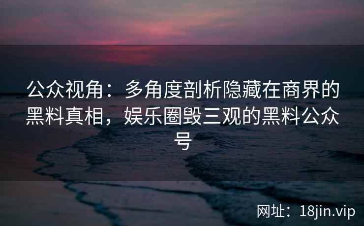 公众视角：多角度剖析隐藏在商界的黑料真相，娱乐圈毁三观的黑料公众号
