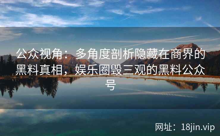 公众视角：多角度剖析隐藏在商界的黑料真相，娱乐圈毁三观的黑料公众号