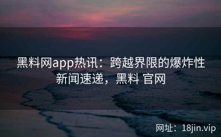 黑料网app热讯：跨越界限的爆炸性新闻速递，黑料 官网