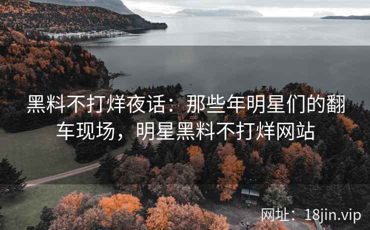 黑料不打烊夜话：那些年明星们的翻车现场，明星黑料不打烊网站