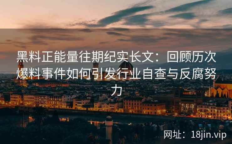黑料正能量往期纪实长文：回顾历次爆料事件如何引发行业自查与反腐努力