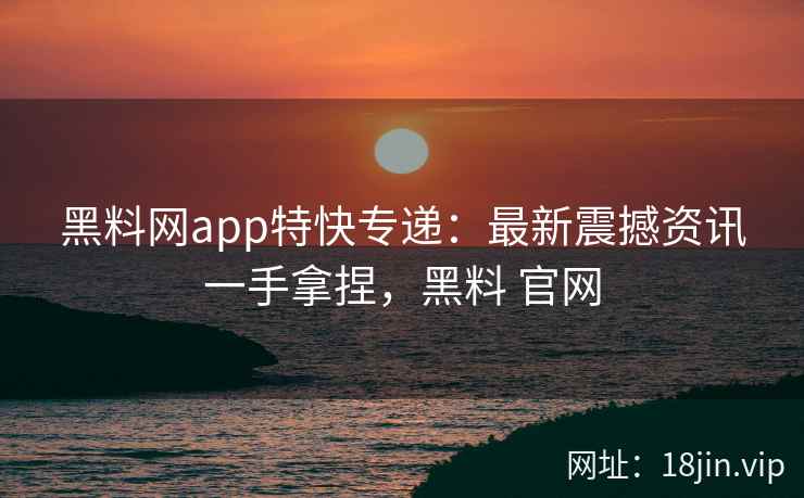 黑料网app特快专递：最新震撼资讯一手拿捏，黑料 官网