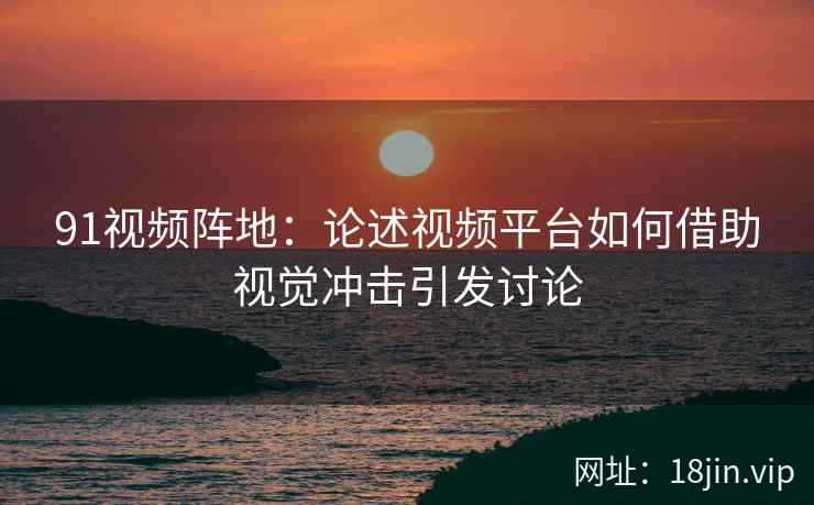 91视频阵地：论述视频平台如何借助视觉冲击引发讨论