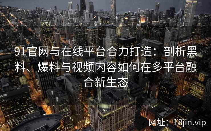 91官网与在线平台合力打造：剖析黑料、爆料与视频内容如何在多平台融合新生态