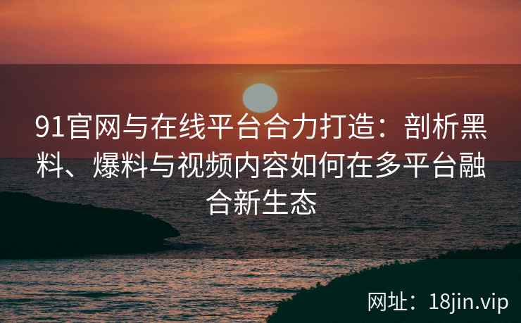 91官网与在线平台合力打造：剖析黑料、爆料与视频内容如何在多平台融合新生态