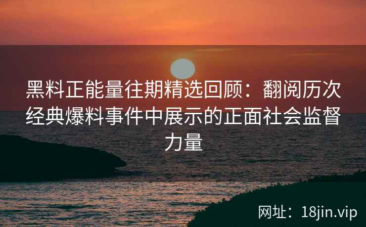黑料正能量往期精选回顾：翻阅历次经典爆料事件中展示的正面社会监督力量
