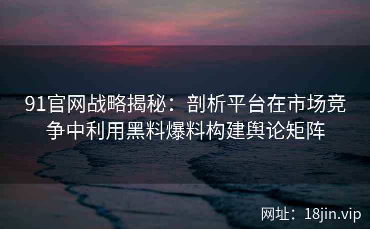 91官网战略揭秘：剖析平台在市场竞争中利用黑料爆料构建舆论矩阵