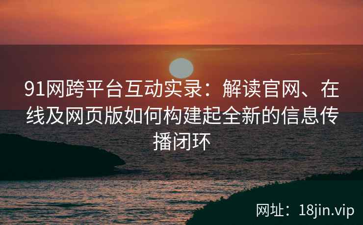 91网跨平台互动实录：解读官网、在线及网页版如何构建起全新的信息传播闭环