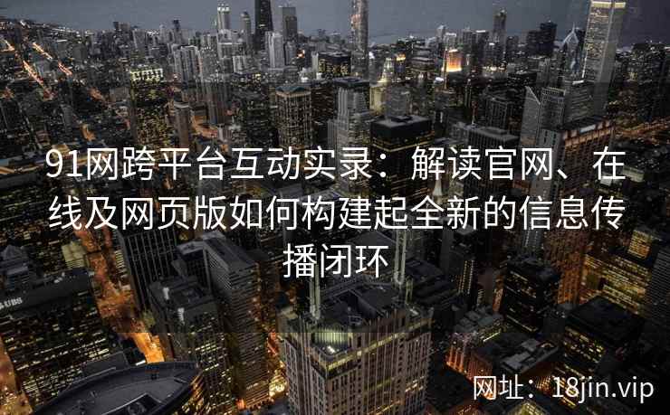 91网跨平台互动实录：解读官网、在线及网页版如何构建起全新的信息传播闭环