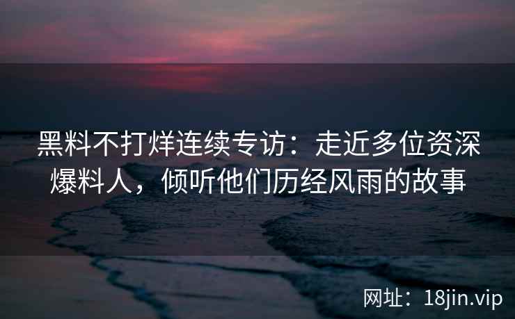 黑料不打烊连续专访：走近多位资深爆料人，倾听他们历经风雨的故事