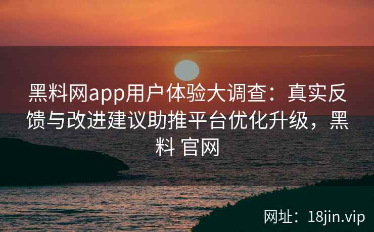 黑料网app用户体验大调查：真实反馈与改进建议助推平台优化升级，黑料 官网