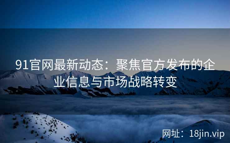 91官网最新动态：聚焦官方发布的企业信息与市场战略转变