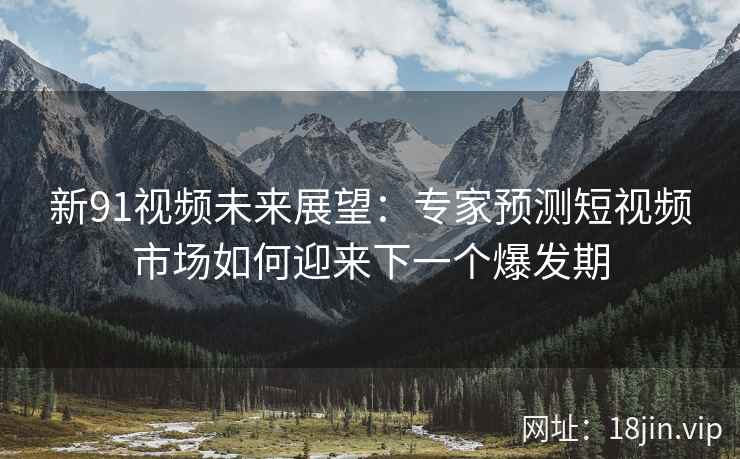 新91视频未来展望：专家预测短视频市场如何迎来下一个爆发期