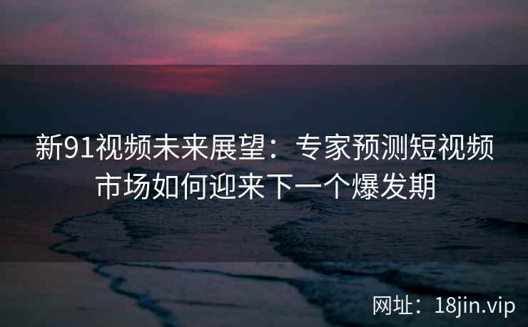 新91视频未来展望：专家预测短视频市场如何迎来下一个爆发期