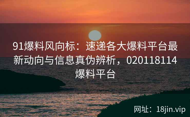 91爆料风向标：速递各大爆料平台最新动向与信息真伪辨析，020118114爆料平台