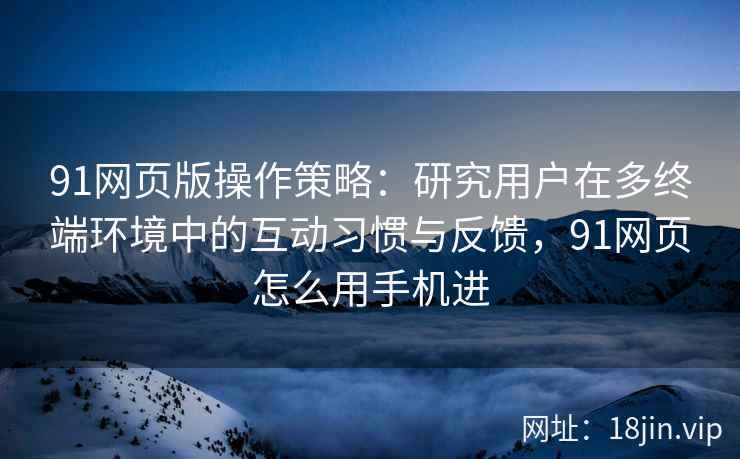 91网页版操作策略：研究用户在多终端环境中的互动习惯与反馈，91网页怎么用手机进
