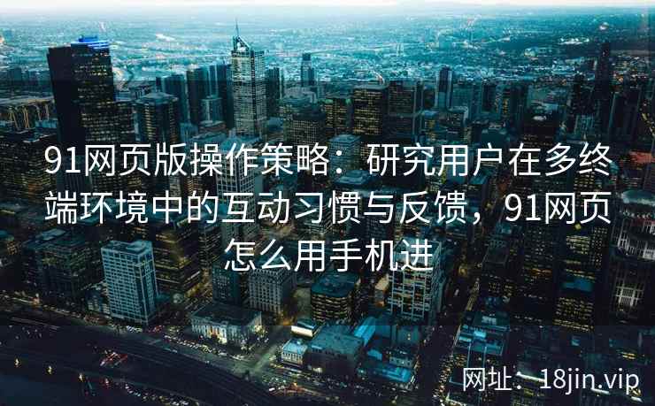91网页版操作策略：研究用户在多终端环境中的互动习惯与反馈，91网页怎么用手机进