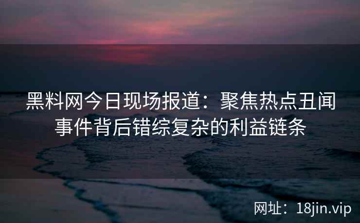 黑料网今日现场报道：聚焦热点丑闻事件背后错综复杂的利益链条