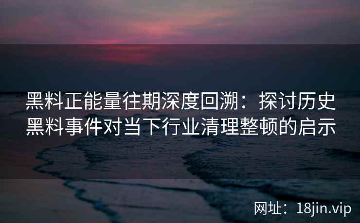 黑料正能量往期深度回溯：探讨历史黑料事件对当下行业清理整顿的启示