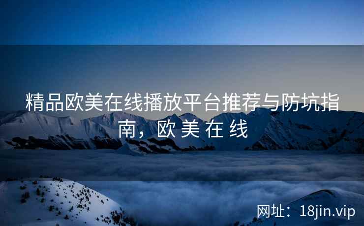 精品欧美在线播放平台推荐与防坑指南，欧 美 在 线
