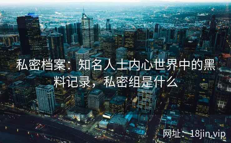 私密档案：知名人士内心世界中的黑料记录，私密组是什么