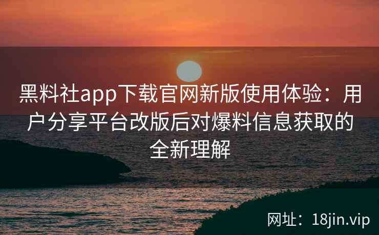 黑料社app下载官网新版使用体验：用户分享平台改版后对爆料信息获取的全新理解